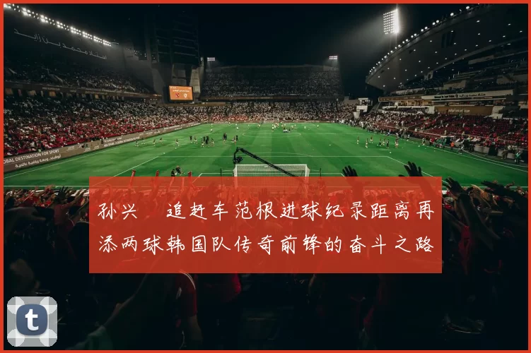孙兴慜追赶车范根进球纪录距离再添两球韩国队传奇前锋的奋斗之路