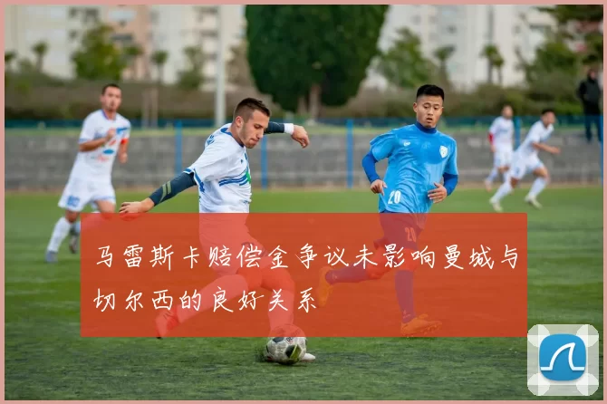 马雷斯卡赔偿金争议未影响曼城与切尔西的良好关系