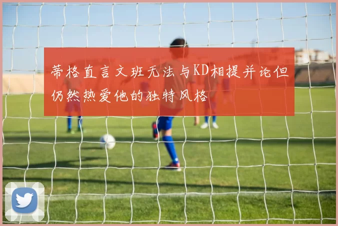 蒂格直言文班无法与KD相提并论但仍然热爱他的独特风格