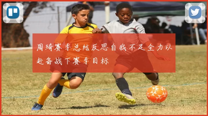 周琦赛季总结反思自我不足全力以赴备战下赛季目标