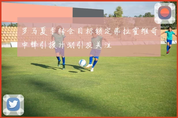 罗马夏季转会目标锁定弗拉霍维奇中锋引援计划引发关注
