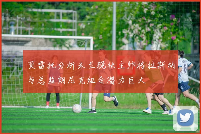 莫雷托分析米兰现状主帅格拉斯纳与总监朗尼克组合潜力巨大