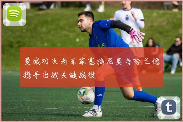 曼城对决老东家塞梅尼奥与哈兰德携手出战关键战役