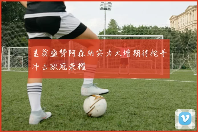 基翁盛赞阿森纳实力大增期待枪手冲击欧冠荣耀