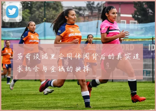 芬奇谈诺里合同传闻背后的真实追求机会与金钱的抉择