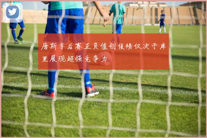 唐斯季后赛正负值创佳绩仅次于库里展现超强竞争力