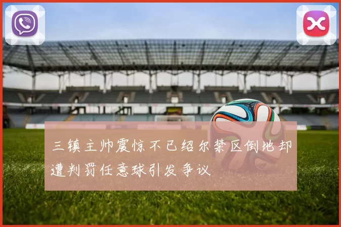 三镇主帅震惊不已绍尔禁区倒地却遭判罚任意球引发争议
