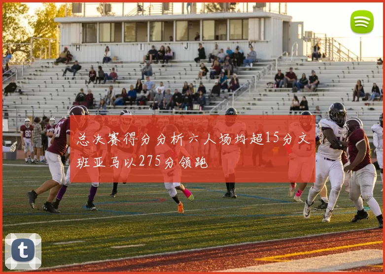 总决赛得分分析六人场均超15分文班亚马以275分领跑
