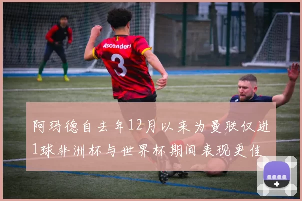 阿玛德自去年12月以来为曼联仅进1球非洲杯与世界杯期间表现更佳