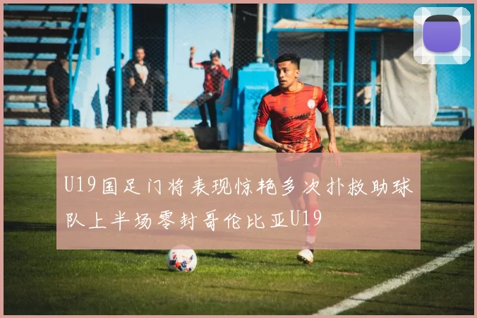 U19国足门将表现惊艳多次扑救助球队上半场零封哥伦比亚U19