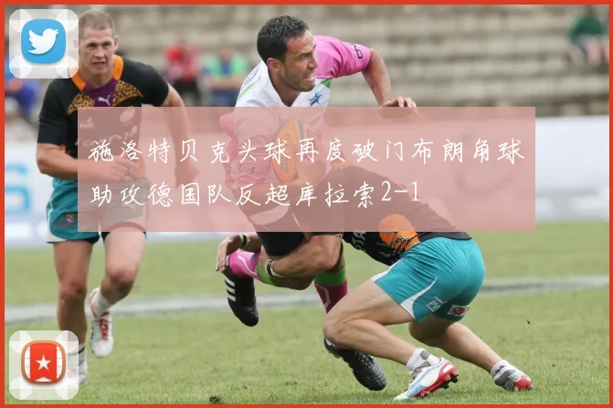 施洛特贝克头球再度破门布朗角球助攻德国队反超库拉索2-1
