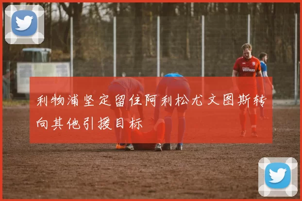 利物浦坚定留住阿利松尤文图斯转向其他引援目标